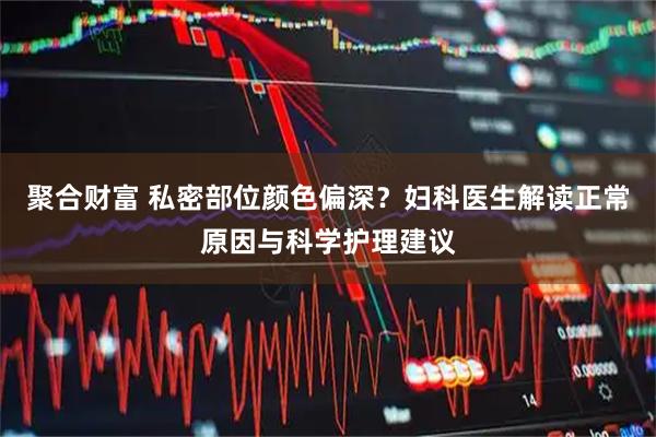 聚合财富 私密部位颜色偏深?妇科医生解读正常原因与科学护理建议