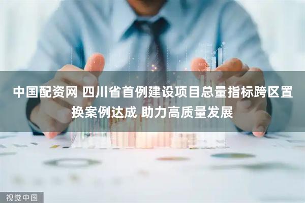 中国配资网 四川省首例建设项目总量指标跨区置换案例达成 助力高质量发展