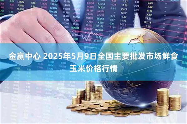 金赢中心 2025年5月9日全国主要批发市场鲜食玉米价格行情
