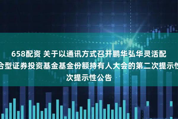 658配资 关于以通讯方式召开鹏华弘华灵活配置混合型证券投资基金基金份额持有人大会的第二次提示性公告