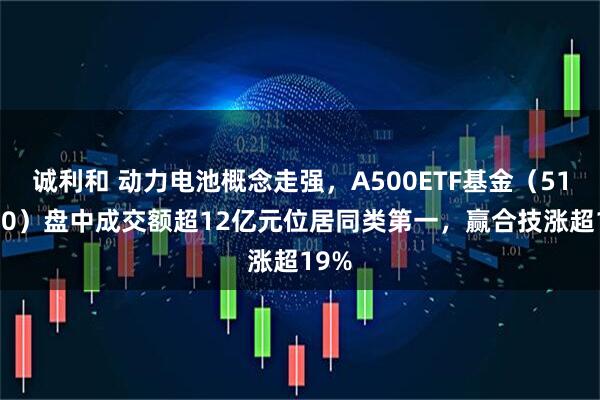 诚利和 动力电池概念走强,A500ETF基金(512050)盘中成交额超12亿元位居同类第一,赢合技涨超19%