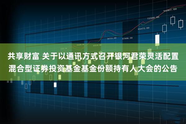 共享财富 关于以通讯方式召开银河君荣灵活配置混合型证券投资基金基金份额持有人大会的公告