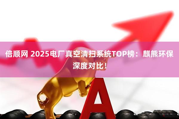 倍顺网 2025电厂真空清扫系统TOP榜:麒熊环保深度对比!