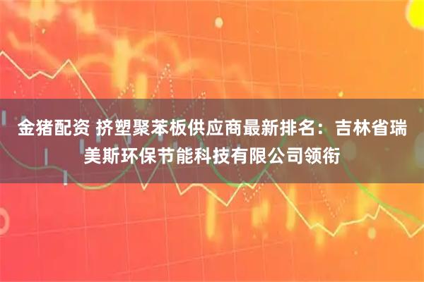 金猪配资 挤塑聚苯板供应商最新排名:吉林省瑞美斯环保节能科技有限公司领衔