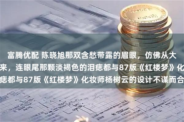 富腾优配 陈晓旭那双含愁带露的眉眼,仿佛从大观园的雕花窗棂间望出来,连眼尾那颗淡褐色的泪痣都与87版《红楼梦》化妆师杨树云的设计不谋而合