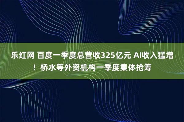 乐红网 百度一季度总营收325亿元 AI收入猛增!桥水等外资机构一季度集体抢筹