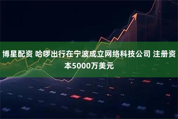 博星配资 哈啰出行在宁波成立网络科技公司 注册资本5000万美元