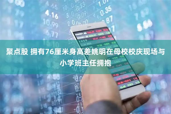 聚点股 拥有76厘米身高差姚明在母校校庆现场与小学班主任拥抱