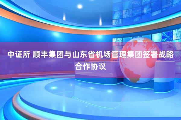中证所 顺丰集团与山东省机场管理集团签署战略合作协议