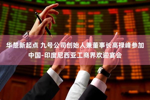 华楚新起点 九号公司创始人兼董事长高禄峰参加中国-印度尼西亚工商界欢迎宴会