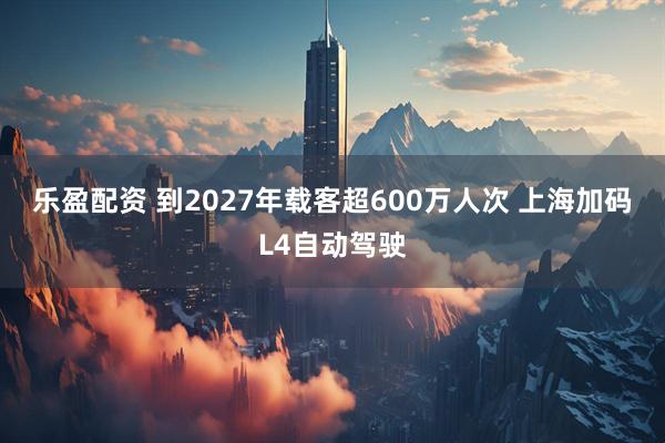乐盈配资 到2027年载客超600万人次 上海加码L4自动驾驶