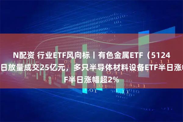 N配资 行业ETF风向标丨有色金属ETF（512400）半日放量成交25亿元，多只半导体材料设备ETF半日涨幅超2%