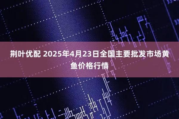 荆叶优配 2025年4月23日全国主要批发市场黄鱼价格行情
