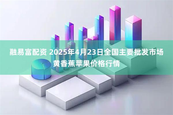 融易富配资 2025年4月23日全国主要批发市场黄香蕉苹果价格行情
