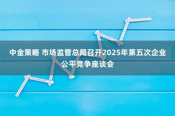 中金策略 市场监管总局召开2025年第五次企业公平竞争座谈会