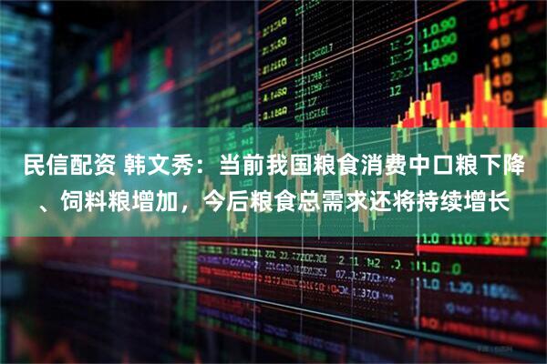 民信配资 韩文秀：当前我国粮食消费中口粮下降、饲料粮增加，今后粮食总需求还将持续增长