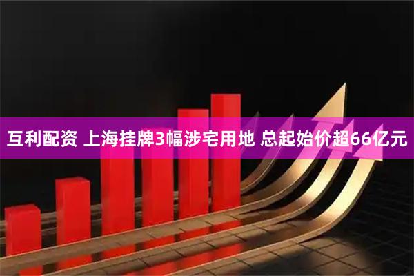 互利配资 上海挂牌3幅涉宅用地 总起始价超66亿元
