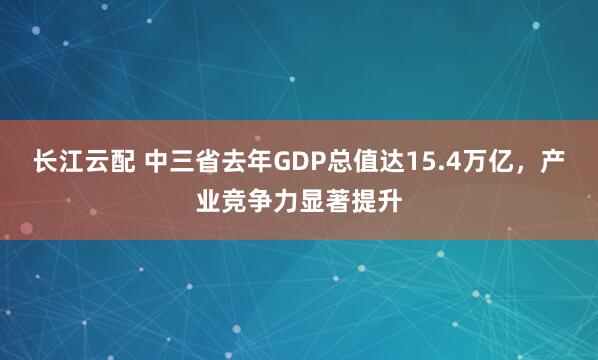 长江云配 中三省去年GDP总值达15.4万亿，产业竞争力显著提升