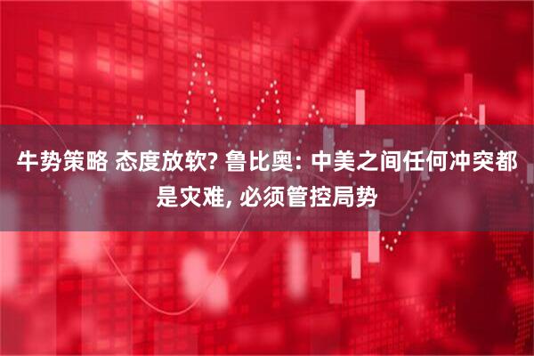 牛势策略 态度放软? 鲁比奥: 中美之间任何冲突都是灾难, 必须管控局势